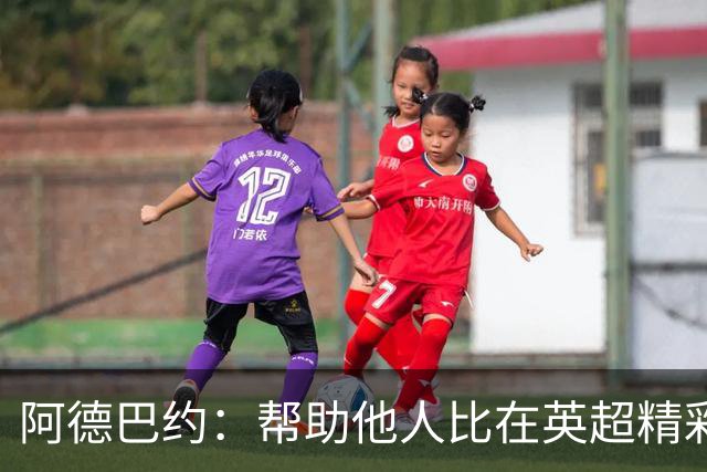 阿德巴约：帮助他人比在英超精彩进球更有意义